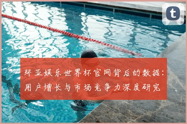 环亚娱乐世界杯官网背后的数据：用户增长与市场竞争力深度研究