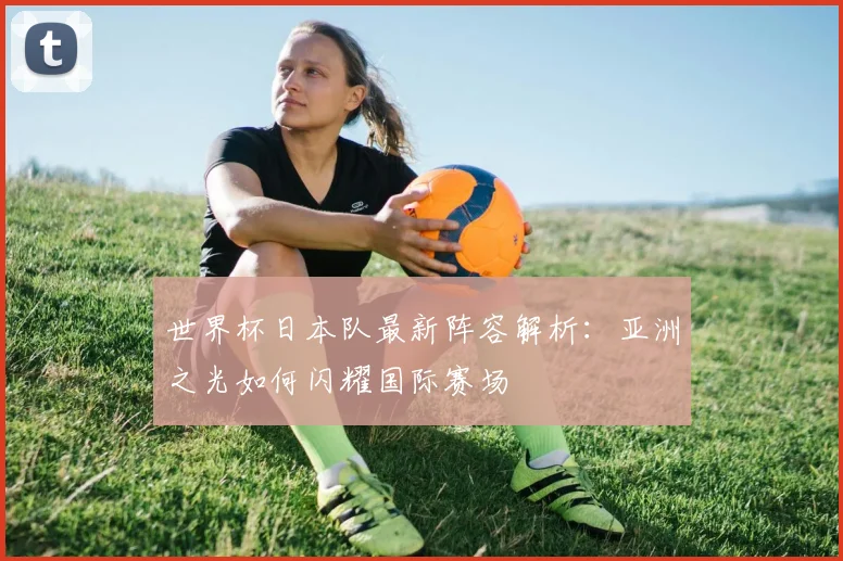 世界杯日本队最新阵容解析：亚洲之光如何闪耀国际赛场