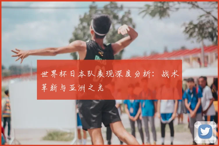 世界杯日本队表现深度分析：战术革新与亚洲之光