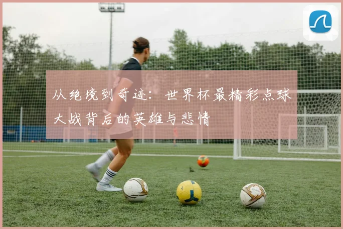 从绝境到奇迹：世界杯最精彩点球大战背后的英雄与悲情