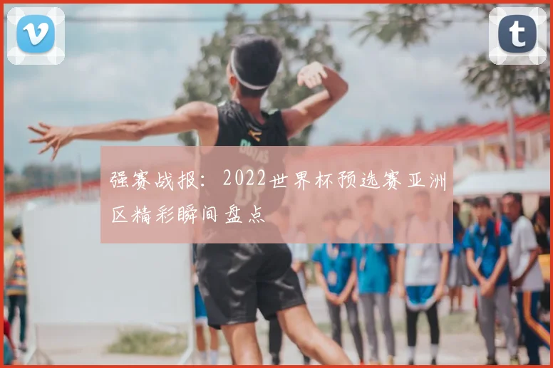 强赛战报：2022世界杯预选赛亚洲区精彩瞬间盘点