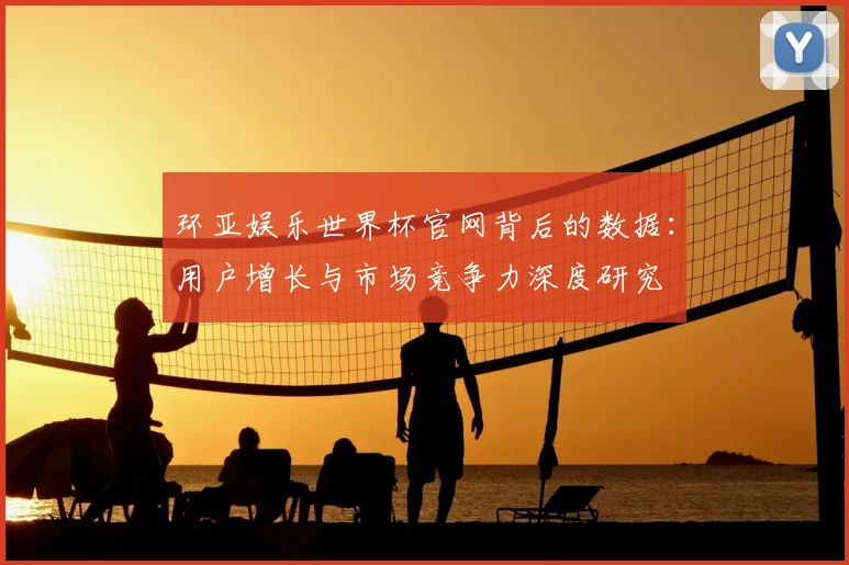 环亚娱乐世界杯官网背后的数据：用户增长与市场竞争力深度研究
