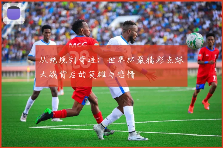 从绝境到奇迹：世界杯最精彩点球大战背后的英雄与悲情