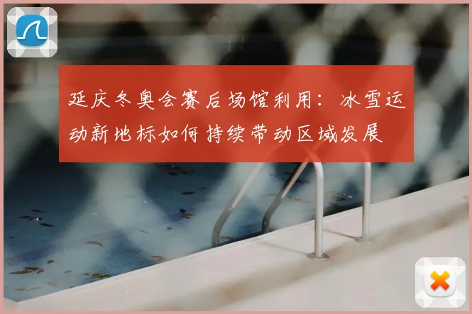 延庆冬奥会赛后场馆利用:冰雪运动新地标如何持续带动区域发展