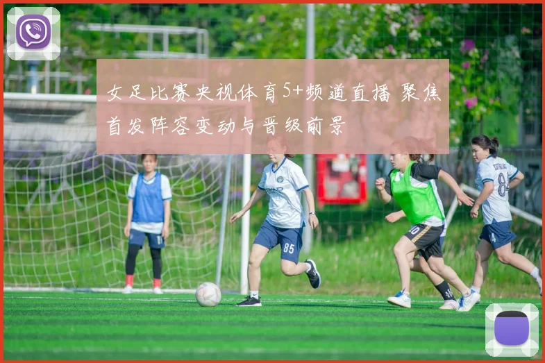 女足比赛央视体育5+频道直播 聚焦首发阵容变动与晋级前景