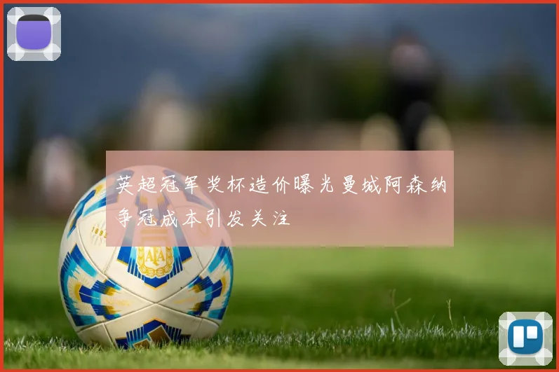 英超冠军奖杯造价曝光曼城阿森纳争冠成本引发关注