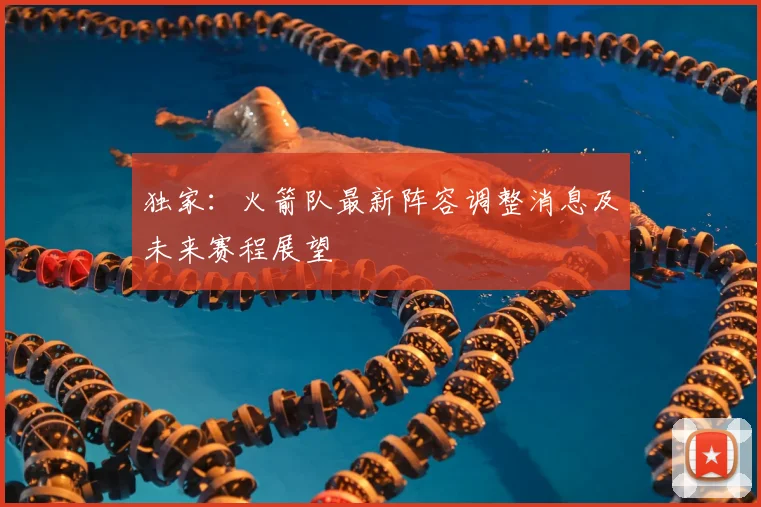 独家：火箭队最新阵容调整消息及未来赛程展望