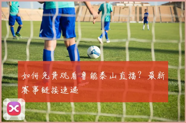 如何免费观看鲁能泰山直播？最新赛事链接速递