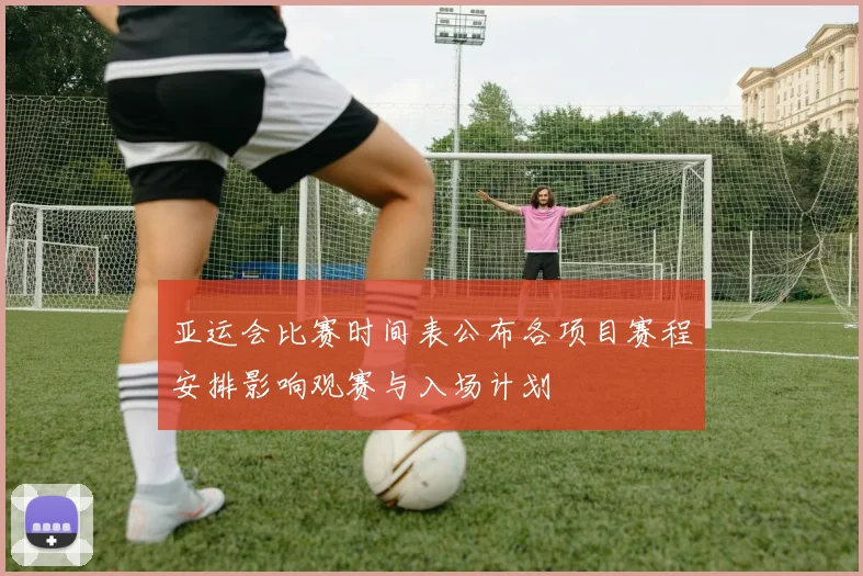 亚运会比赛时间表公布各项目赛程安排影响观赛与入场计划