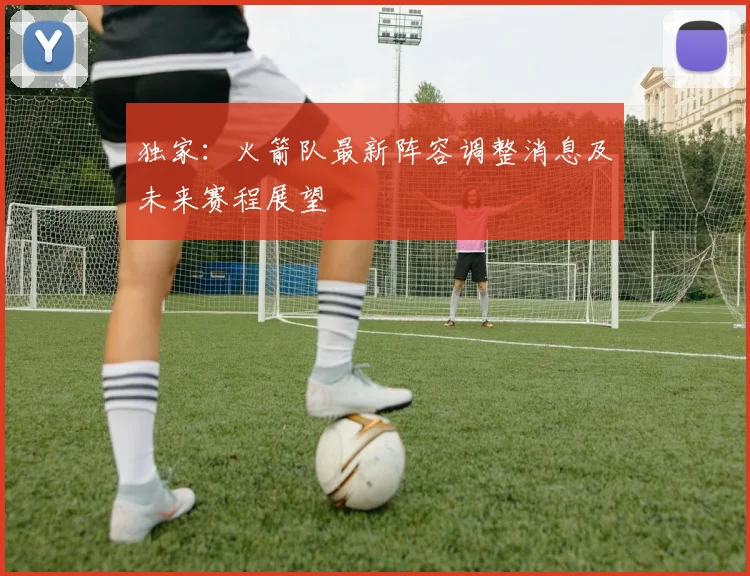 独家：火箭队最新阵容调整消息及未来赛程展望