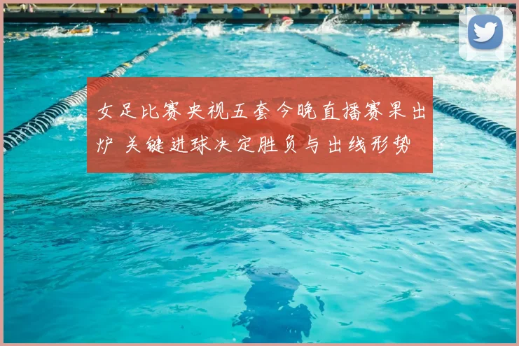 女足比赛央视五套今晚直播赛果出炉 关键进球决定胜负与出线形势