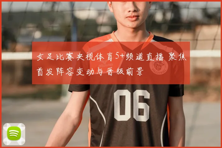 女足比赛央视体育5+频道直播 聚焦首发阵容变动与晋级前景